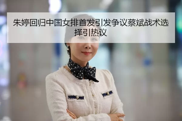 朱婷回归中国女排首发引发争议蔡斌战术选择引热议