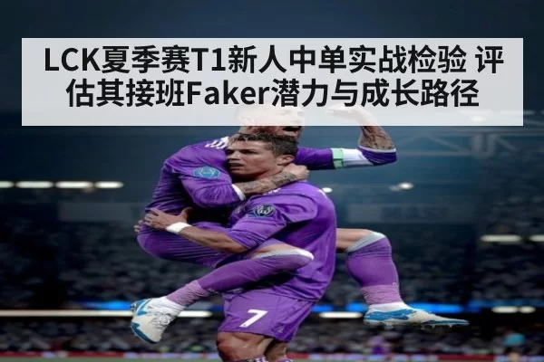 LCK夏季赛T1新人中单实战检验 评估其接班Faker潜力与成长路径 - jiuyou