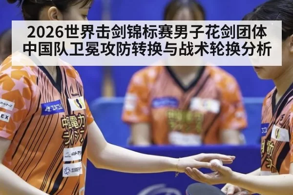 2026世界击剑锦标赛男子花剑团体中国队卫冕攻防转换与战术轮换分析 - jiuyou