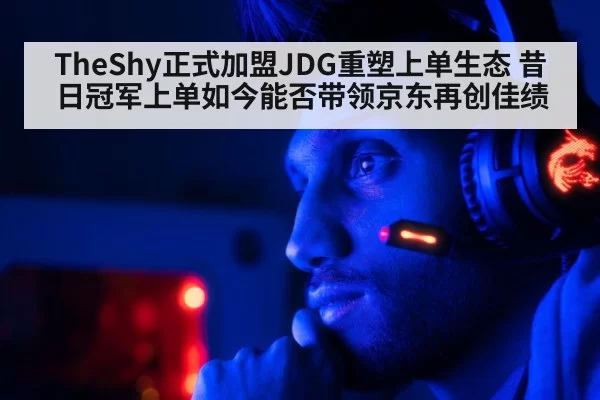 TheShy正式加盟JDG重塑上单生态 昔日冠军上单如今能否带领京东再创佳绩