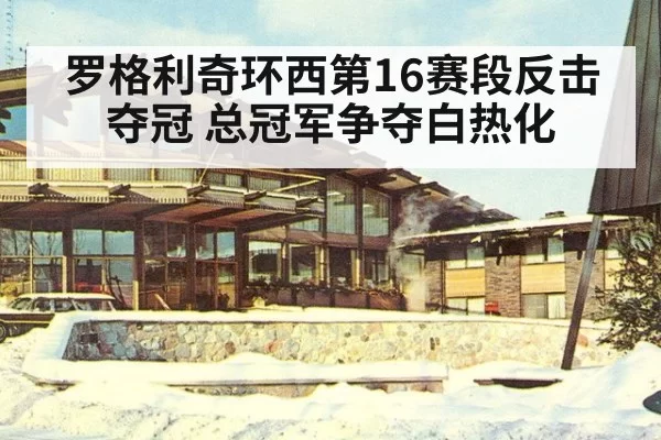 罗格利奇环西第16赛段反击夺冠 总冠军争夺白热化