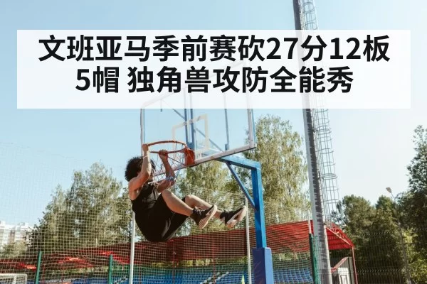 文班亚马季前赛砍27分12板5帽 独角兽攻防全能秀