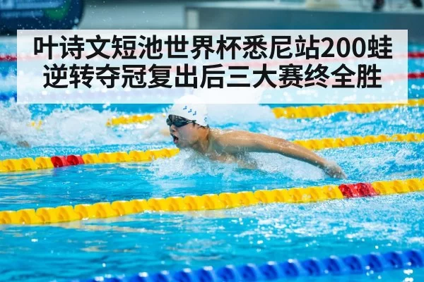 叶诗文短池世界杯悉尼站200蛙逆转夺冠复出后三大赛终全胜