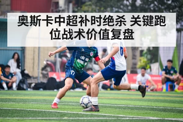 奥斯卡中超补时绝杀 关键跑位战术价值复盘