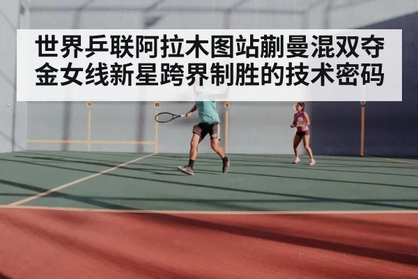世界乒联阿拉木图站蒯曼混双夺金女线新星跨界制胜的技术密码